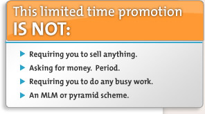 This limited time promotion is NOT: Requiring you to sell anything, Asking for money, Requiring you to do any busy work, an MLM or pyramid scheme.